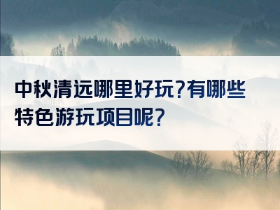 中秋清远哪里好玩？有哪些特色游玩项目呢？