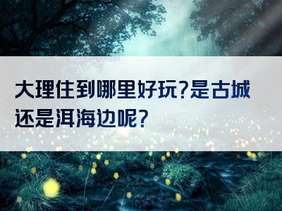 大理住到哪里好玩？是古城还是洱海边呢？