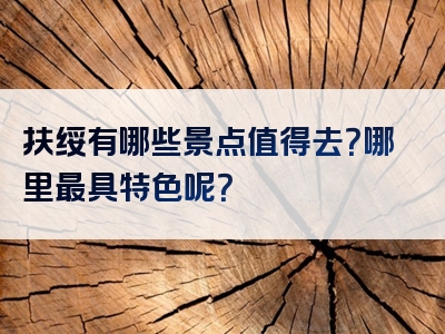 扶绥有哪些景点值得去？哪里最具特色呢？