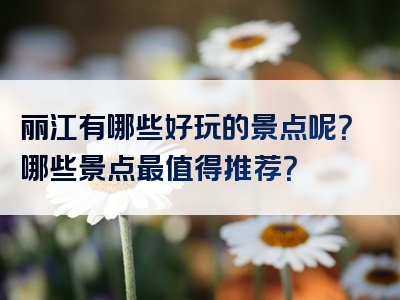 丽江有哪些好玩的景点呢？哪些景点最值得推荐？