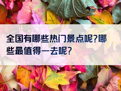 全国有哪些热门景点呢？哪些最值得一去呢？