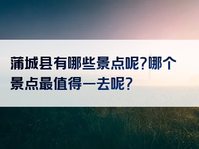 蒲城县有哪些景点呢？哪个景点最值得一去呢？