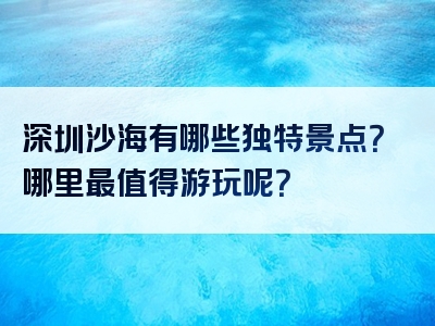 深圳沙海有哪些独特景点？哪里最值得游玩呢？