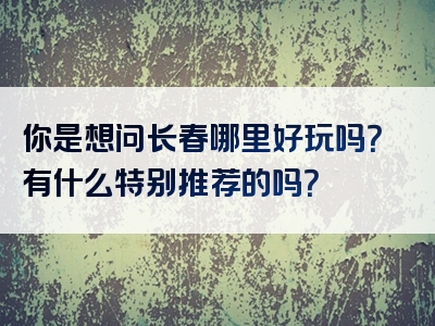 你是想问长春哪里好玩吗？有什么特别推荐的吗？