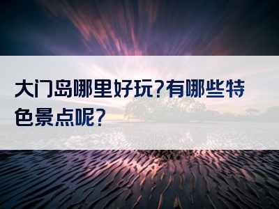 大门岛哪里好玩？有哪些特色景点呢？