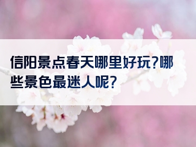 信阳景点春天哪里好玩？哪些景色最迷人呢？