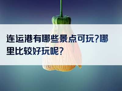 连运港有哪些景点可玩？哪里比较好玩呢？