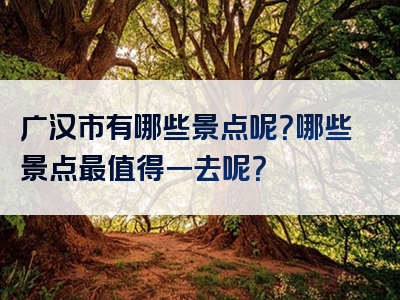 广汉市有哪些景点呢？哪些景点最值得一去呢？