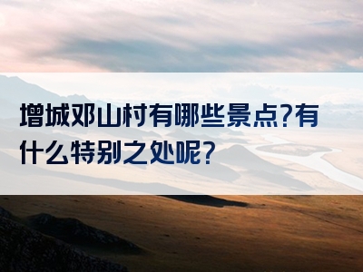 增城邓山村有哪些景点？有什么特别之处呢？