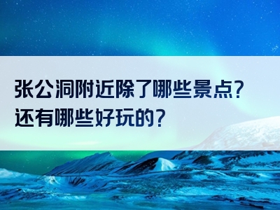 张公洞附近除了哪些景点？还有哪些好玩的？