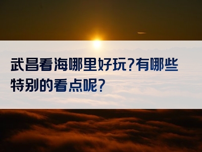 武昌看海哪里好玩？有哪些特别的看点呢？