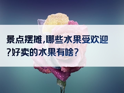 景点摆摊，哪些水果受欢迎？好卖的水果有啥？