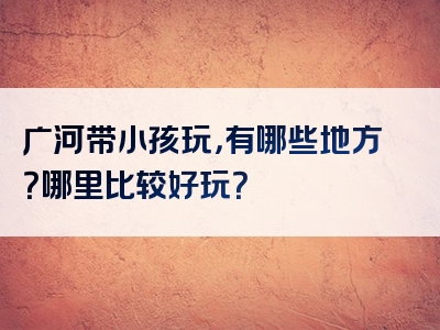 广河带小孩玩，有哪些地方？哪里比较好玩？