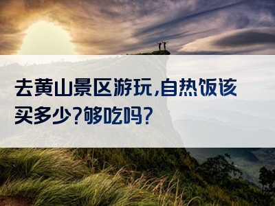 去黄山景区游玩，自热饭该买多少？够吃吗？