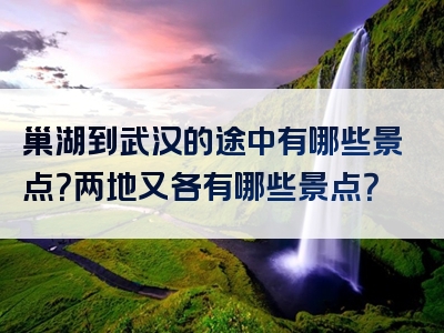 巢湖到武汉的途中有哪些景点？两地又各有哪些景点？