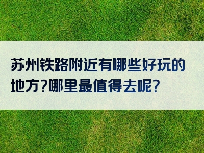 苏州铁路附近有哪些好玩的地方？哪里最值得去呢？