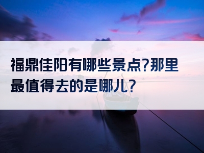 福鼎佳阳有哪些景点？那里最值得去的是哪儿？