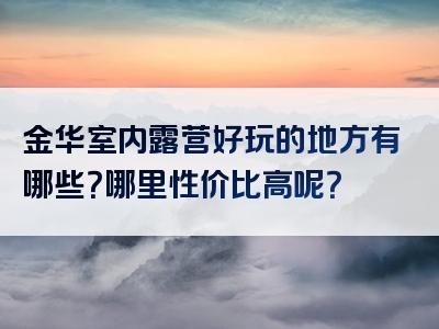 金华室内露营好玩的地方有哪些？哪里性价比高呢？