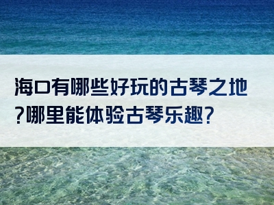 海口有哪些好玩的古琴之地？哪里能体验古琴乐趣？