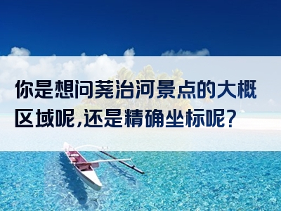 你是想问荛治河景点的大概区域呢，还是精确坐标呢？