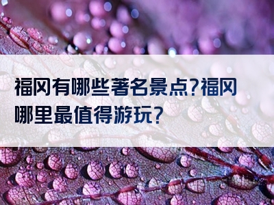 福冈有哪些著名景点？福冈哪里最值得游玩？