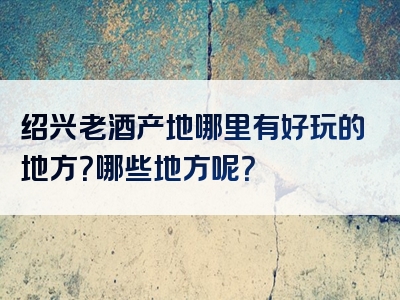 绍兴老酒产地哪里有好玩的地方？哪些地方呢？