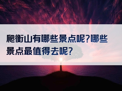 爬衡山有哪些景点呢？哪些景点最值得去呢？