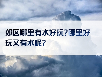 郊区哪里有水好玩？哪里好玩又有水呢？