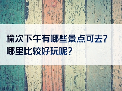 榆次下午有哪些景点可去？哪里比较好玩呢？