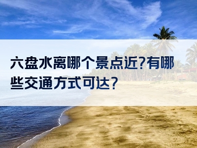 六盘水离哪个景点近？有哪些交通方式可达？