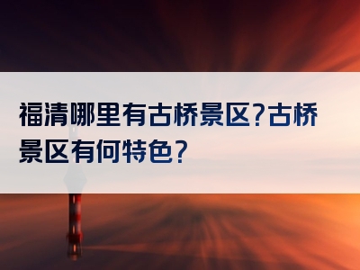 福清哪里有古桥景区？古桥景区有何特色？