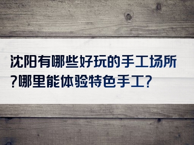 沈阳有哪些好玩的手工场所？哪里能体验特色手工？