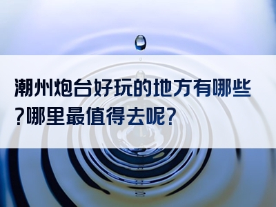 潮州炮台好玩的地方有哪些？哪里最值得去呢？