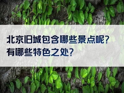 北京旧城包含哪些景点呢？有哪些特色之处？