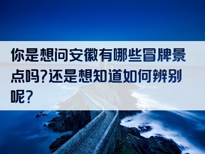 你是想问安徽有哪些冒牌景点吗？还是想知道如何辨别呢？