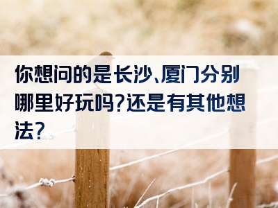 你想问的是长沙、厦门分别哪里好玩吗？还是有其他想法？