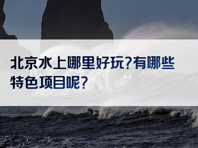 北京水上哪里好玩？有哪些特色项目呢？