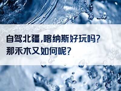 自驾北疆，喀纳斯好玩吗？那禾木又如何呢？