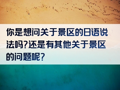 你是想问关于景区的日语说法吗？还是有其他关于景区的问题呢？