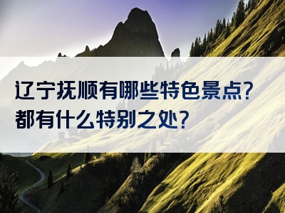 辽宁抚顺有哪些特色景点？都有什么特别之处？