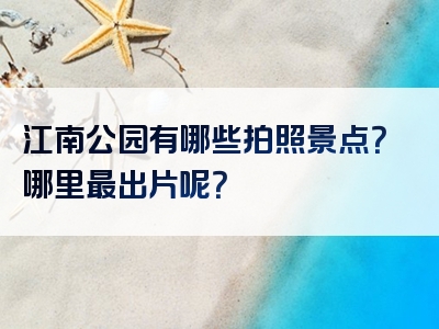 江南公园有哪些拍照景点？哪里最出片呢？