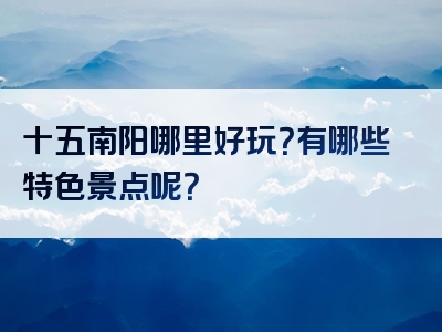 十五南阳哪里好玩？有哪些特色景点呢？