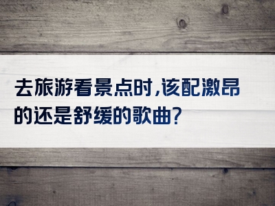 去旅游看景点时，该配激昂的还是舒缓的歌曲？