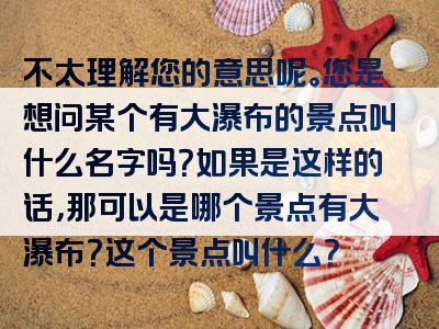 不太理解您的意思呢。您是想问某个有大瀑布的景点叫什么名字吗？如果是这样的话，那可以是哪个景点有大瀑布？这个景点叫什么？