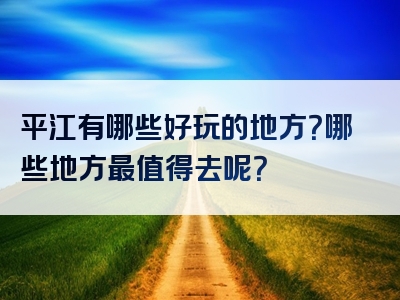 平江有哪些好玩的地方？哪些地方最值得去呢？