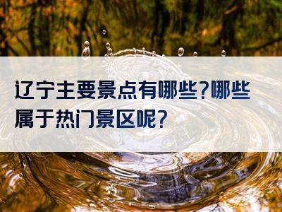 辽宁主要景点有哪些？哪些属于热门景区呢？