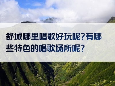 舒城哪里唱歌好玩呢？有哪些特色的唱歌场所呢？