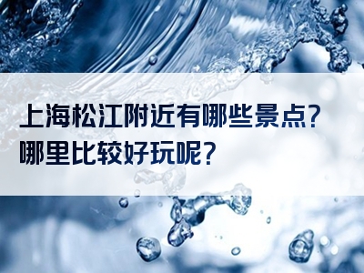 上海松江附近有哪些景点？哪里比较好玩呢？