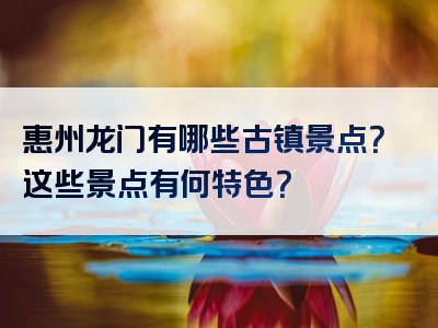 惠州龙门有哪些古镇景点？这些景点有何特色？