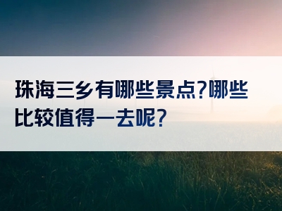 珠海三乡有哪些景点？哪些比较值得一去呢？